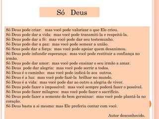 Só Deus

Só Deus pode criar: mas você pode valorizar o que Ele criou.
Só Deus pode dar a vida: mas você pode transmiti-la e respeitá-la.
Só Deus pode dar a fé: mas você pode dar seu testemunho.
Só Deus pode dar a paz: mas você pode semear a união.
Só Seus pode dar a força: mas você pode apoiar quem desanimou.
Só Deus pode infundir esperança: mas você pode restituir a confiança no
irmão.
Só Deus pode dar amor: mas você pode ensinar o seu irmão a amar.
Só Deus pode dar alegria: mas você pode sorrir a todos.
Só Deus é o caminho: mas você pode indicá-lo aos outros.
Só Deus é a luz: mas você pode fazê-la brilhar no mundo.
Só Deus é a vida: mas você pode dar ao outro a alegria de viver.
Só Deus pode fazer o impossível: mas você sempre poderá fazer o possível.
Só Deus pode fazer milagres: mas você pode fazer o sacrifício.
Só Deus pode fazer a semente do bem germinar: mas você pode plantá-la no
coração.
Só Deus basta a si mesmo: mas Ele preferiu contar com você.

                                                     Autor desconhecido.
 