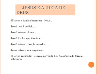 JESUS E A IDEIA DE
     DEUS
Hilarion e Abdias instruem Jesus..

Jeová está no Sol......

Jeová está na chuva.....

Jeová é a luz que ilumina.....

Jeová esta no coração de todos...,

Jesus retruca sua pequenez...

Hilarion responde: Jeová é a grande luz. A essência da força e
sabedoria.
 