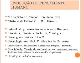 EVOLUÇÃO DO PENSAMENTO
       HUMANO

 “ O Espírito e o Tempo” Herculano Pires.
 “História da Filosofia”  Will Durant.

 Sub solo do processo do conhecimento Humano:
 Litolatria, Fitolatria, Zoolatria, Mitologia.

 Cosmogonia até sec. 12 A.C.

 Cosmologia: sec. 10 A. C. Filósofos da Natureza:
 Tales de Mileto, Anaximandro, Anaximenes, Pitagoras, Heraclito.

 Gnosiologia: Teoria do conhecimento. Empirismo,Idealismo,
    Realismo, Racionalismo. Iluministas e Enciclopedistas).
   Ontologia:     reflexões sobre o ser.
 