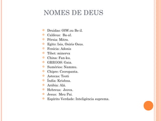 NOMES DE DEUS

   Druidas: OIW.ou Be-il.
   Caldeus: Ba-al.
   Pérsia: Mitra.
   Egito: Isis, Osiris Osus.
   Fenícia: Adonis
   Tibet: minerva
   China: Fan-ku.
   GREGOS: Gaia.
   Sumérios: Nammu.
   Chipre: Cecropanta.
   Astecas: Teoti
   Índia: Krishna.
   Arábia: Alá.
   Hebreus: Jeova.
   Jesus: Meu Pai.
   Espírito Verdade: Inteligência suprema.
 