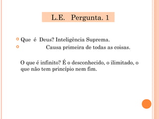 L.E. Pergunta. 1

 Que é Deus? Inteligência Suprema.
         Causa primeira de todas as coisas.

    O que é infinito? É o desconhecido, o ilimitado, o
    que não tem princípio nem fim.
 