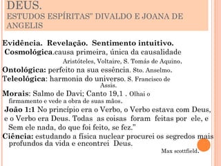 DEUS.
 ESTUDOS ESPÍRITAS” DIVALDO E JOANA DE
 ANGELIS

Evidência. Revelação. Sentimento intuitivo.
Cosmológica.causa primeira, única da causalidade
                Aristóteles, Voltaire, S. Tomás de Aquino.
Ontológica: perfeito na sua essência. Sto. Anselmo.
Teleológica: harmonia do universo. S. Francisco de
                               Assis.
Morais: Salmo de Davi; Canto 19,1 . Olhai o
 firmamento e vede a obra de suas mãos.
João 1:1 No princípio era o Verbo, o Verbo estava com Deus,
e o Verbo era Deus. Todas as coisas foram feitas por ele, e
 Sem ele nada, do que foi feito, se fez.”
Ciência: estudando a física nuclear procurei os segredos mais
 profundos da vida e encontrei Deus.
                                              Max scottfield.
 