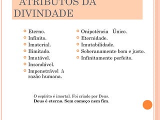 ATRIBUTOS DA
DIVINDADE
    Eterno.                     Onipotência Único.
    Infinito.                   Eternidade.
    Imaterial.                  Imutabilidade.
    Ilimitado.                  Soberanamente bom e justo.
    Imutável.                   Infinitamente perfeito.
    Insondável.
    Impenetrável à
     razão humana.



       O espírito é imortal. Foi criado por Deus.
       Deus é eterno. Sem começo nem fim.
 