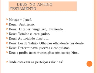 DEUS NO ANTIGO
    TESTAMENTO

 Moisés = Jeová.
 Deus: Justiceiro.

 Deus: Ditador, vingativo, ciumento.

 Deus: Temido e castigador.

 Deus: Autoridade absoluta.

 Deus: Lei de Talião. Olho por olho,dente por dente.

 Deus: Determinava guerras e conquistas.

 Deus : proíbe as comunicações com os espíritos.



   Onde estavam as perfeições divinas?
 