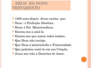 DEUS NO NOVO
TESTAMENTO

 1500 anos depois Jesus ensina que:
 Deus : é Perfeição Absoluta.

 Deus: é Pai Misericordioso.

 Ensina-nos a amá-lo.

 Ensina-nos que somos todos irmãos.

 Que Deus não castiga.

 Que Deus é misericórdia e Fraternidade.

 Que podemos senti-lo em sua Criação.

 Jesus nos trás a Doutrina do Amor.
 