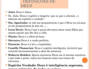 DEFINIÇÕES DE
             DEUS
   João: Deus é Amor.
   Ev. João. Deus é espírito e importa que os que o adoram , o
    adorem em espírito e verdade.”
   Sto. Agostinho: se não me perguntarem o que é Deus eu sei,mas
    se me perguntarem já não sei......
   Leon Denis: Deus é pai a quem devemos amar como filhos que
    amam aquele que lhe deu a vida.
   Platão: Deus é a ideia do bem.
   Sócrates; Deus é a razão perfeita.
   Einstein: Deus é a lei e o legislador.
   Camille Flamarion: Deus é espírito inteligente, invisível que
    constrói incessantemente a obra da natureza
   Huberto Rohden: Quem encontrou Deus em si mesmo encontra-
    o por toda a parte, tanto nos homens como nas coisas da
    natureza.
   Espírito Verdade: Deus é inteligência suprema,
 