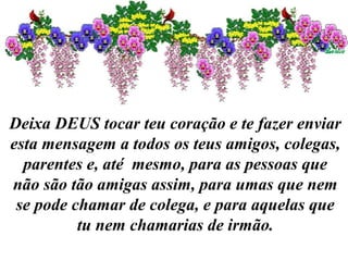 Deixa DEUS tocar teu coração e te fazer enviar
esta mensagem a todos os teus amigos, colegas,
parentes e, até mesmo, para as pessoas que
não são tão amigas assim, para umas que nem
se pode chamar de colega, e para aquelas que
tu nem chamarias de irmão.
 