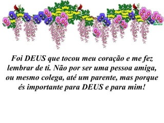 Foi DEUS que tocou meu coração e me fez
lembrar de ti. Não por ser uma pessoa amiga,
ou mesmo colega, até um parente, mas porque
és importante para DEUS e para mim!
 