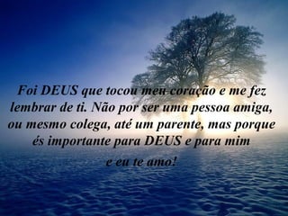 Foi DEUS que tocou meu coração e me fez
lembrar de ti. Não por ser uma pessoa amiga,
ou mesmo colega, até um parente, mas porque
és importante para DEUS e para mim
e eu te amo!
 