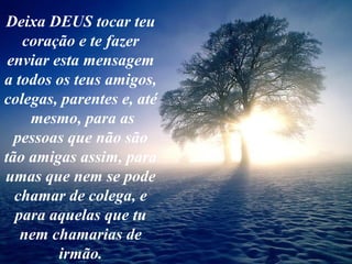 Deixa DEUS tocar teu
coração e te fazer
enviar esta mensagem
a todos os teus amigos,
colegas, parentes e, até
mesmo, para as
pessoas que não são
tão amigas assim, para
umas que nem se pode
chamar de colega, e
para aquelas que tu
nem chamarias de
irmão.
 