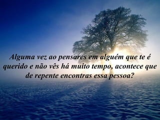 Alguma vez ao pensares em alguém que te é
querido e não vês há muito tempo, acontece que
de repente encontras essa pessoa?
 