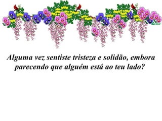 Alguma vez sentiste tristeza e solidão, embora
parecendo que alguém está ao teu lado?
 