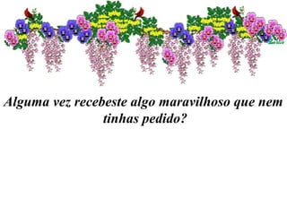 Alguma vez recebeste algo maravilhoso que nem
tinhas pedido?
 