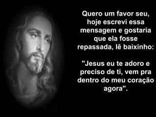 Quero um favor seu, 
hoje escrevi essa 
mensagem e gostaria 
que ela fosse 
repassada, lê baixinho: 
"Jesus eu te adoro e 
preciso de ti, vem pra 
dentro do meu coração 
agora". 
 