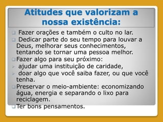 Atitudes que valorizam a
nossa existência:
 Fazer orações e também o culto no lar.
 Dedicar parte do seu tempo para louvar a
Deus, melhorar seus conhecimentos,
tentando se tornar uma pessoa melhor.
Fazer algo para seu próximo:
 ajudar uma instituição de caridade,
 doar algo que você saiba fazer, ou que você
tenha.
Preservar o meio-ambiente: economizando
água, energia e separando o lixo para
reciclagem.
Ter bons pensamentos.
 