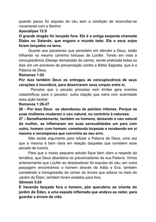 quando pecou foi expulso do céu sem a condição de reconciliar-se
novamente com o Senhor.
Apocalipse 12:9
O grande dragão foi lançado fora. Ele é a antiga serpente chamada
Diabo ou Satanás, que engana o mundo todo. Ele e seus anjos
foram lançados na terra.
Quanto aos pecadores que persistem em ofender a Deus, estão
trilhando no mesmo caminho tortuoso de Lúcifer. Tendo em vista a
concupiscência (Desejo demasiado da carne), sendo praticada todos os
dias em um processo de prevaricação contra a Bíblia Sagrada, que é a
Palavra de Deus.
Romanos 1:24
Por isso também Deus os entregou às concupiscência de seus
corações à imundícia, para desonrarem seus corpos entre si.
​Perceba que o pecado processa sem limites gera eventos
catastróficos para o pecador, outra citação que narra com autoridade
essa ação bestial.
Romanos 1:26-27
26 - Por isso Deus os abandonou às paixões infames. Porque as
suas mulheres mudaram o uso natural, no contrário à natureza.
27 - Semelhantemente, também os homens, deixando o uso natural
da mulher, se inflamaram em suas sensualidades um para com
outro, homem com homem, cometendo torpezas e recebendo em si
mesmo a recompensa que convinha ao seu erro.
Não existe argumento para refutar a Palavra de Deus, uma vez
que a mesma é bem clara em relação daqueles que cometem esse
pecado de luxúria.
Para que o nosso pequeno estudo fique bem claro a respeito da
temática, que Deus abandona os prevaricadores da sua Palavra. Vimos
anteriormente que Lúcifer ao desobedecer foi expulso do céu; em outra
passagem encontramos o homem através de Adão e Eva, também
cometendo a transgressão de comer da árvore que estava no meio do
Jardim do Éden; também foram exilados para fora.
Gênesis 3:24
E havendo lançado fora o homem, pôs querubins ao oriente do
jardim do Éden, e uma espada inflamada que andava ao redor, para
guardar a árvore da vida.
 
