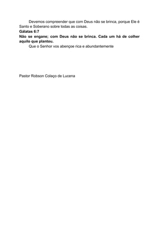 Devemos compreender que com Deus não se brinca, porque Ele é
Santo e Soberano sobre todas as coisas.
Gálatas 6:7
Não se engane; com Deus não se brinca. Cada um há de colher
aquilo que plantou.
Que o Senhor vos abençoe rica e abundantemente
Pastor Robson Colaço de Lucena
 