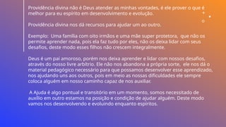 Providência divina não é Deus atender as minhas vontades, é ele prover o que é
melhor para eu espírito em desenvolvimento e evolução.
Providência divina nos dá recursos para ajudar um ao outro.
Exemplo: Uma família com oito irmãos e uma mãe super protetora, que não os
permite aprender nada, pois ela faz tudo por eles, não os deixa lidar com seus
desafios, deste modo esses filhos não crescem integralmente.
Deus é um pai amoroso, porém nos deixa aprender e lidar com nossos desafios,
através do nosso livre arbítrio. Ele não nos abandona a própria sorte, ele nos dá o
material pedagógico necessário para que possamos desenvolver esse aprendizado,
nos ajudando uns aos outros, pois em meio as nossas dificuldades ele sempre
coloca alguém em nosso caminho capaz de nos auxiliar.
A Ajuda é algo pontual e transitório em um momento, somos necessitado de
auxílio em outro estamos na posição e condição de ajudar alguém. Deste modo
vamos nos desenvolvendo e evoluindo enquanto espíritos.
 