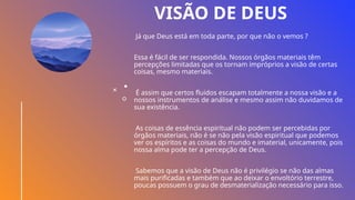 VISÃO DE DEUS
Já que Deus está em toda parte, por que não o vemos ?
Essa é fácil de ser respondida. Nossos órgãos materiais têm
percepções limitadas que os tornam impróprios a visão de certas
coisas, mesmo materiais.
É assim que certos fluidos escapam totalmente a nossa visão e a
nossos instrumentos de análise e mesmo assim não duvidamos de
sua existência.
As coisas de essência espiritual não podem ser percebidas por
órgãos materiais, não é se não pela visão espiritual que podemos
ver os espíritos e as coisas do mundo e imaterial, unicamente, pois
nossa alma pode ter a percepção de Deus.
Sabemos que a visão de Deus não é privilégio se não das almas
mais purificadas e também que ao deixar o envoltório terrestre,
poucas possuem o grau de desmaterialização necessário para isso.
 