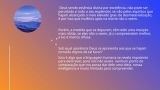 Deus sendo essência divina por excelência, não pode ser
percebido e todo o seu esplendor, se não pelos espíritos que
hajam alcançado o mais elevado grau de desmaterialização,
é por isso que mu8itos após na morte não o veem.
Porém, a medida que se depurem, têm dele uma intuição
mais nítida, se eles não o veem, já o compreendem melhor,
a luz é menos difusa.
Sob qual aparência Deus se apresenta aos que se hajam
tornado dignos de tal favor?
Isso é algo que a linguagem humana se revela impotente
para descrever, para nós não existe nenhum ponto de
comparação que nos possa dar dele uma ideia, nossa
inteligência é muito limitada para compreender.
 