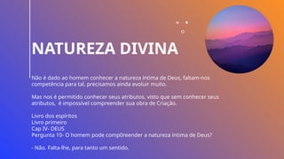 NATUREZA DIVINA
Não é dado ao homem conhecer a natureza íntima de Deus, faltam-nos
competência para tal, precisamos ainda evoluir muito.
Mas nos é permitido conhecer seus atributos, visto que sem conhecer seus
atributos, é impossível compreender sua obra de Criação.
Livro dos espíritos
Livro primeiro
Cap IV- DEUS
Pergunta 10- O homem pode comp0reender a natureza íntima de Deus?
- Não. Falta-lhe, para tanto um sentido.
 