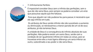 7- Infinitamente Perfeito
É impossível conceber Deus sem o infinito das perfeições, sem o
que ele não seria Deus, pois sempre se poderia conceber um ente
que possuísse aquilo que lhe faltasse.
Para que alguém ser não pudesse leu para passar, é necessário que
ele seja infinito em tudo.
Os atributos de Deus sendo infinito não são suscetíveis a aumento
ou diminuição, se retirássemos a menor parcela de um só de seus
atributos, já não teríamos Deus.
A unidade de Deus é a consequência do infinito absoluto de suas
perfeições. Não poderia existir um outro Deus, senão com a
condição de ser igualmente infinito em todas as coisas, pois se
houvesse entre eles a mais ligeira diferença um seria inferior ao
outro, subordinado a seu poder e não seria Deus.
 