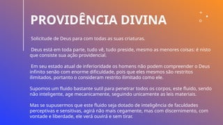 PROVIDÊNCIA DIVINA
Solicitude de Deus para com todas as suas criaturas.
Deus está em toda parte, tudo vê, tudo preside, mesmo as menores coisas: é nisto
que consiste sua ação providencial.
Em seu estado atual de inferioridade os homens não podem compreender o Deus
infinito senão com enorme dificuldade, pois que eles mesmos são restritos
ilimitados, portanto o consideram restrito ilimitado como ele.
Supomos um fluido bastante sutil para penetrar todos os corpos, este fluido, sendo
não inteligente, age mecanicamente, seguindo unicamente as leis materiais.
Mas se supusermos que este fluido seja dotado de inteligência de faculdades
perceptivas e sensitivas, agirá não mais cegamente, mas com discernimento, com
vontade e liberdade, ele verá ouvirá e sem tirar.
 