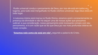 Fluido universal conduz o pensamento de Deus, por isso ele está em todos os
lugares, pois tudo está mergulhado no fluido cósmico universal, logo Deus está em
todo lugar.
A natureza inteira está imersa no fluido Divino, estamos assim constantemente na
presença da divindade e não há sequer uma de nossas ações que possamos
subtrair a sua consideração, nosso pensamento está incessante contato com seu
pensamento, e é com razão que se diz que Deus jaz nas mais profundas dobras do
nosso coração.
“Estamos nele como ele está em nós”, segundo a palavra do Cristo.
 