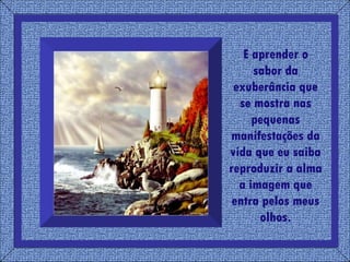 E aprender o sabor da exuberância que se mostra nas pequenas manifestações da vida que eu saiba reproduzir a alma a imagem que entra pelos meus olhos. 