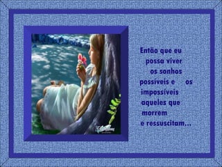 Então que eu  possa viver  os sonhos possíveis e  os impossíveis  aqueles que  morrem  e ressuscitam... 
