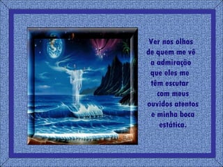 Ver nos olhos  de quem me vê  a admiração  que eles me  têm escutar  com meus ouvidos atentos e minha boca estática. 