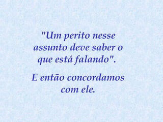 "Um perito nesse assunto deve saber o que está falando".  E então concordamos com ele. 