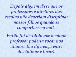 Depois alguém disse que os professores e diretores das escolas não deveriam disciplinar nossos filhos quando se comportassem mal.  Então foi decidido que nenhum professor poderia tocar nos alunos...(há diferença entre disciplinar e tocar). 