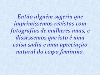 Então alguém sugeriu que imprimíssemos revistas com fotografias de mulheres nuas, e disséssemos que isto é uma coisa sadia e uma apreciação natural do corpo feminino. 