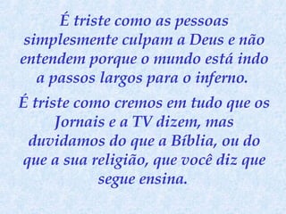 É triste como as pessoas simplesmente culpam a Deus e não entendem porque o mundo está indo a passos largos para o inferno.  É triste como cremos em tudo que os Jornais e a TV dizem, mas duvidamos do que a Bíblia, ou do que a sua religião, que você diz que segue ensina.   