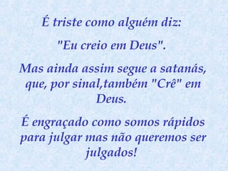 É triste como alguém diz:  "Eu creio em Deus".  Mas ainda assim segue a satanás, que, por sinal,também "Crê" em Deus.  É engraçado como somos rápidos para julgar mas não queremos ser julgados!  