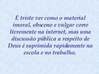 É triste ver como o material imoral, obsceno e vulgar corre livremente na internet, mas uma discussão pública a respeito de Deus é suprimida rapidamente na escola e no trabalho.   