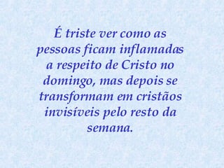É triste ver como as pessoas ficam inflamadas a respeito de Cristo no domingo, mas depois se transformam em cristãos invisíveis pelo resto da semana . 
