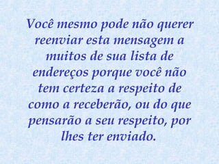 Você mesmo pode não querer reenviar esta mensagem a muitos de sua lista de endereços porque você não tem certeza a respeito de como a receberão, ou do que pensarão a seu respeito, por lhes ter enviado.   
