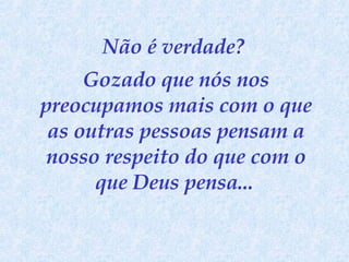 Não é verdade?  Gozado que nós nos preocupamos mais com o que as outras pessoas pensam a nosso respeito do que com o que Deus pensa...   