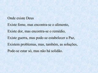 Onde existe Deus  Existe fome, mas encontra-se o alimento, Existe dor, mas encontra-se o remédio, Existe guerra, mas pode-se estabelecer a Paz, Existem problemas, mas, também, as soluções, Pode-se estar só, mas não há solidão. 