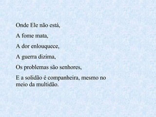 Onde Ele não está,  A fome mata, A dor enlouquece, A guerra dizima, Os problemas são senhores, E a solidão é companheira, mesmo no meio da multidão. 