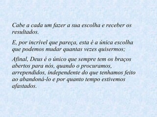 Cabe a cada um fazer a sua escolha e receber os resultados. E, por incrível que pareça, esta é a única escolha que podemos mudar quantas vezes quisermos; Afinal, Deus é o único que sempre tem os braços abertos para nós, quando o procuramos, arrependidos, independente do que tenhamos feito ao abandoná-lo e por quanto tempo estivemos afastados.   