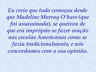 Eu creio que tudo começou desde que Madeline Murray O'hare (que foi assassinada), se queixou de que era impróprio se fazer oração nas escolas Americanas como se fazia tradicionalmente, e nós concordamos   com a sua opinião. 