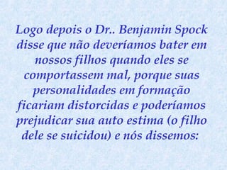 Logo depois o Dr.. Benjamin Spock disse que não deveríamos bater em nossos filhos quando eles se comportassem mal, porque suas personalidades em formação ficariam distorcidas e poderíamos prejudicar sua auto estima (o filho dele se suicidou) e nós dissemos:  