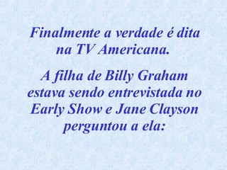 Finalmente a verdade é dita na TV Americana.  A filha de Billy Graham estava sendo entrevistada no Early Show e Jane Clayson perguntou a ela: 