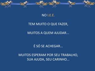 NO I.E.E.
TEM MUITO O QUE FAZER,
MUITOS A QUEM AJUDAR...
É SÓ SE ACHEGAR...
MUITOS ESPERAM POR SEU TRABALHO,
SUA AJUDA, SEU CARINHO...
 