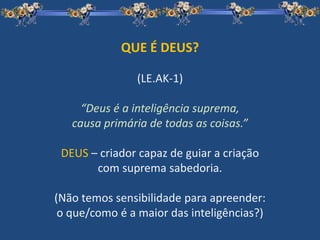 QUE É DEUS?
(LE.AK-1)
“Deus é a inteligência suprema,
causa primária de todas as coisas.”
DEUS – criador capaz de guiar a criação
com suprema sabedoria.
(Não temos sensibilidade para apreender:
o que/como é a maior das inteligências?)
 