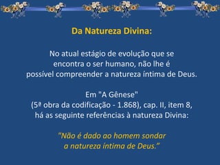 Da Natureza Divina:
No atual estágio de evolução que se
encontra o ser humano, não lhe é
possível compreender a natureza íntima de Deus.
Em "A Gênese"
(5ª obra da codificação - 1.868), cap. II, item 8,
há as seguinte referências à natureza Divina:
"Não é dado ao homem sondar
a natureza íntima de Deus.”
 