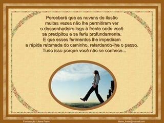 Perceberá que as nuvens de ilusão  muitas vezes não lhe permitiram ver  o despenhadeiro logo à frente onde você  se precipitou e se feriu profundamente.  E que esses ferimentos lhe impediram  a rápida retomada do caminho, retardando-lhe o passo.       Tudo isso porque você não se conhece...  